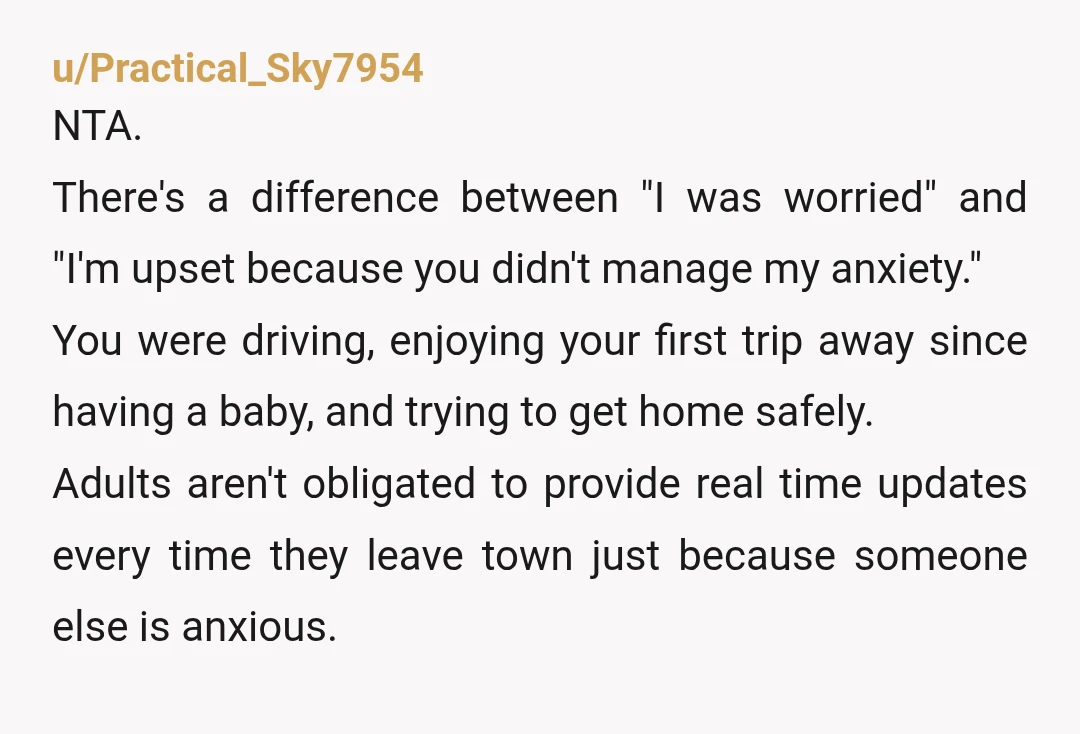 u/Practical_Sky7954 NTA. There's a difference between "I was worried" and "I'm upset because you didn't manage my anxiety." You were driving, enjoying your first trip away since having a baby,...