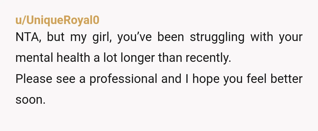 u/UniqueRoyal0
NTA, but my girl, you’ve been struggling with your mental health a lot longer than recently.
Please see a professional and I hope you feel better soon.