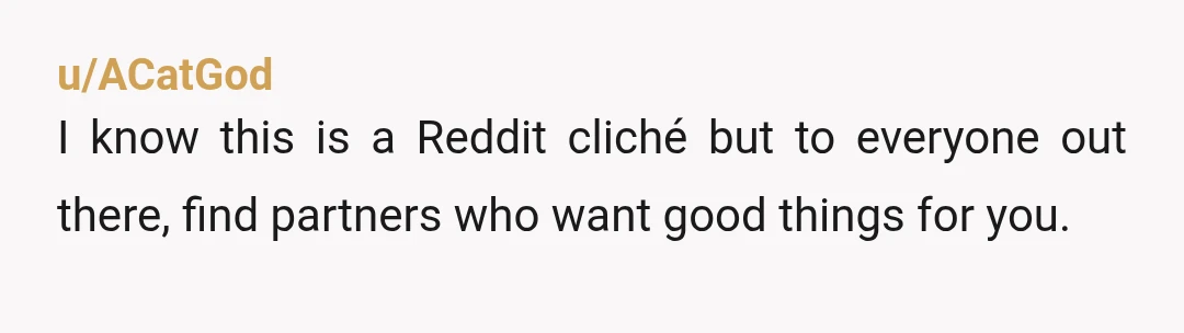 u/ACatGod
I know this is a Reddit cliché but to everyone out there, find partners who want good things for you.
