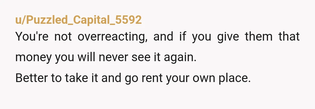 u/Puzzled_Capital_5592
You're not overreacting, and if you give them that money you will never see it again.
Better to take it and go rent your own place.
