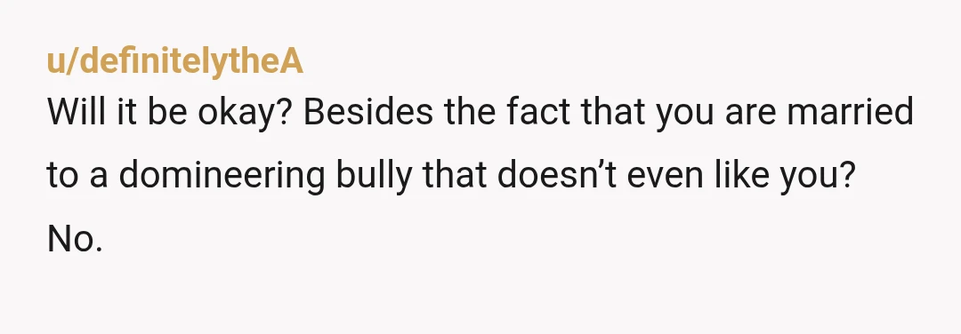 u/definitelytheA
Will it be okay? Besides the fact that you are married to a domineering bully that doesn’t even like you?
No.