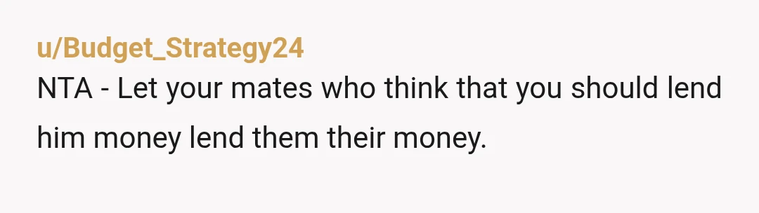 u/Budget_Strategy24
NTA - Let your mates who think that you should lend him money lend them their money.