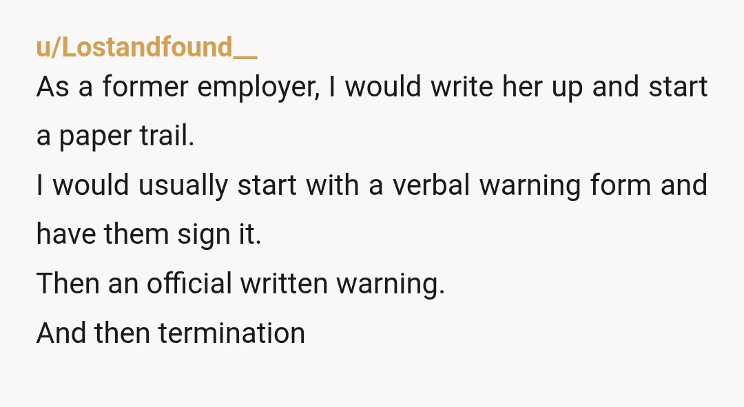 u/Lostandfound__ As a former employer, I would write her up and start a paper trail. I would usually start with a verbal warning form and have them sign it. Then...