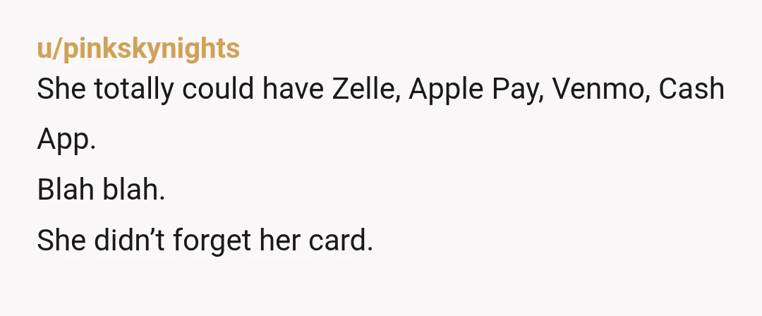 u/pinkskynights
She totally could have Zelle, Apple Pay, Venmo, Cash App.
Blah blah.
She didn’t forget her card.