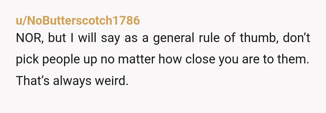 u/NoButterscotch1786
NOR, but I will say as a general rule of thumb, don’t pick people up no matter how close you are to them.
That’s always weird.