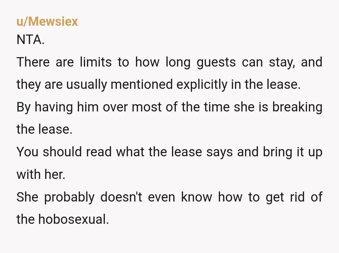 u/Mewsiex NTA. There are limits to how long guests can stay, and they are usually mentioned explicitly in the lease. By having him over most of the time she is...