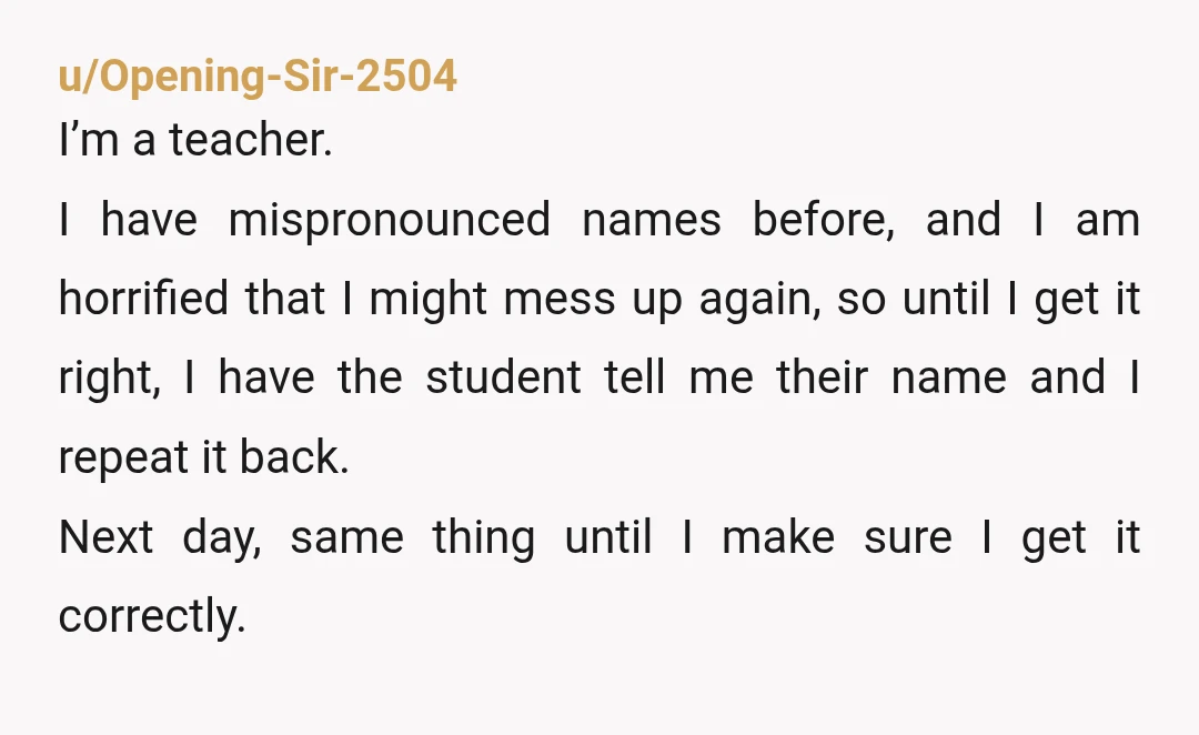 u/Opening-Sir-2504 I’m a teacher. I have mispronounced names before, and I am horrified that I might mess up again, so until I get it right, I have the student tell...