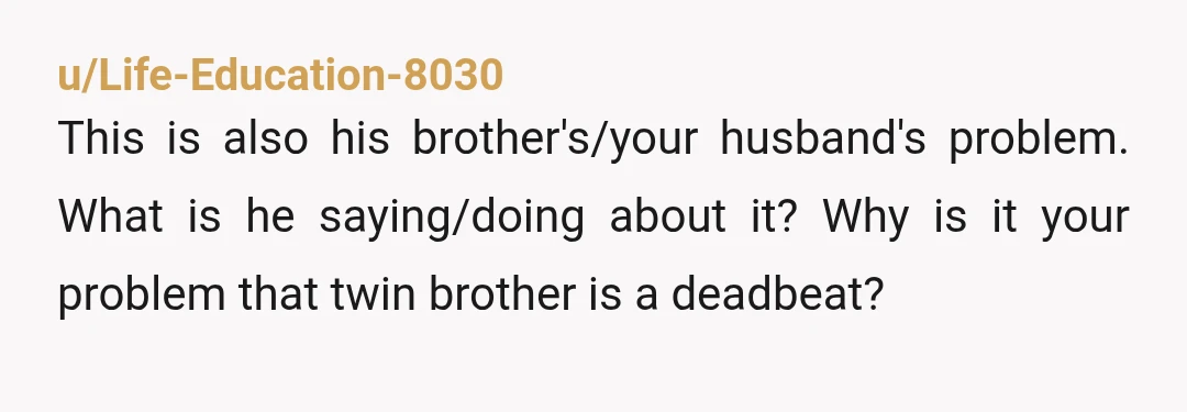 u/Life-Education-8030
This is also his brother's/your husband's problem. What is he saying/doing about it? Why is it your problem that twin brother is a deadbeat?