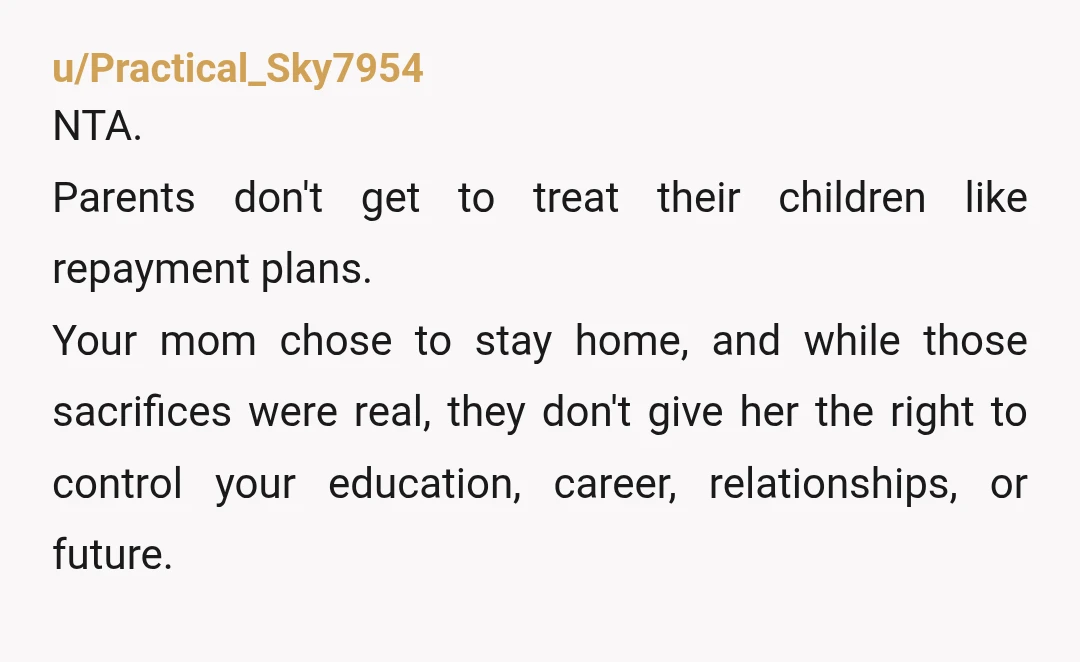 u/Practical_Sky7954 NTA. Parents don't get to treat their children like repayment plans. Your mom chose to stay home, and while those sacrifices were real, they don't give her the right...