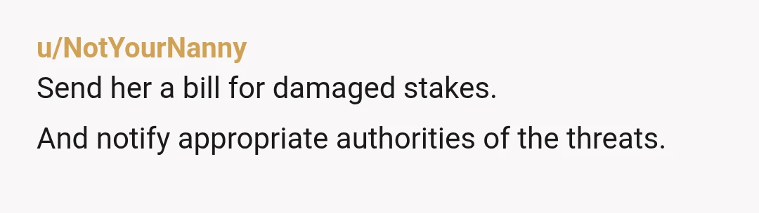 u/NotYourNanny
Send her a bill for damaged stakes.
And notify appropriate authorities of the threats.
