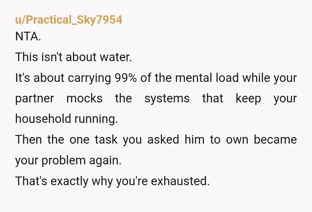 u/Practical_Sky7954 NTA. This isn't about water. It's about carrying 99% of the mental load while your partner mocks the systems that keep your household running. Then the one task you...