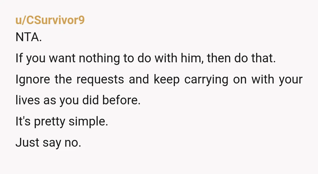 u/CSurvivor9 NTA. If you want nothing to do with him, then do that. Ignore the requests and keep carrying on with your lives as you did before. It's pretty simple....