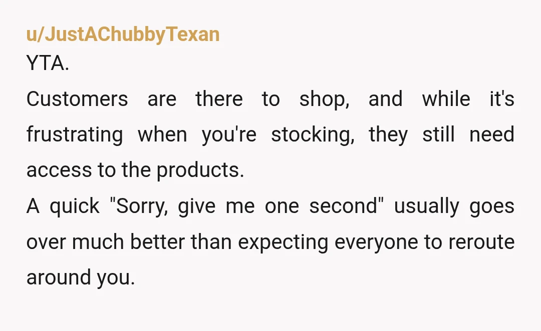 u/JustAChubbyTexan YTA. Customers are there to shop, and while it's frustrating when you're stocking, they still need access to the products. A quick "Sorry, give me one second" usually goes...