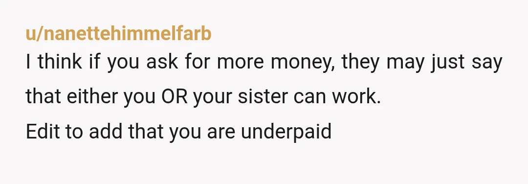 u/nanettehimmelfarb
I think if you ask for more money, they may just say that either you OR your sister can work.
Edit to add that you are underpaid
