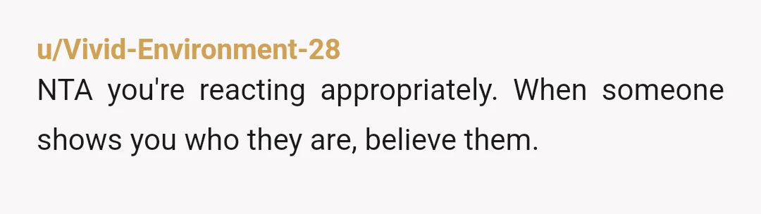 u/Vivid-Environment-28
NTA you're reacting appropriately. When someone shows you who they are, believe them.