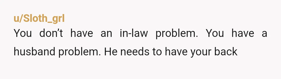 u/Sloth_grl
You don’t have an in-law problem. You have a husband problem. He needs to have your back