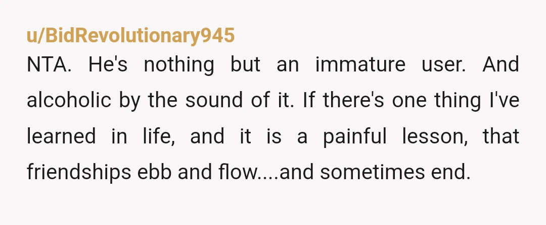u/BidRevolutionary945 NTA. He's nothing but an immature user. And alcoholic by the sound of it. If there's one thing I've learned in life, and it is a painful lesson, that...