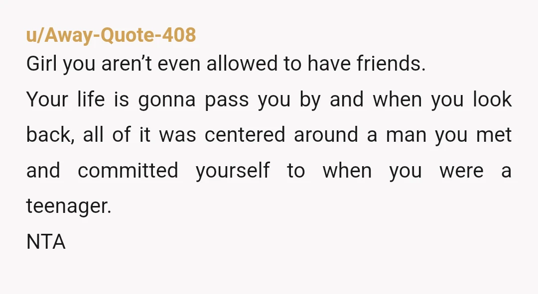 u/Away-Quote-408 Girl you aren’t even allowed to have friends. Your life is gonna pass you by and when you look back, all of it was centered around a man you...