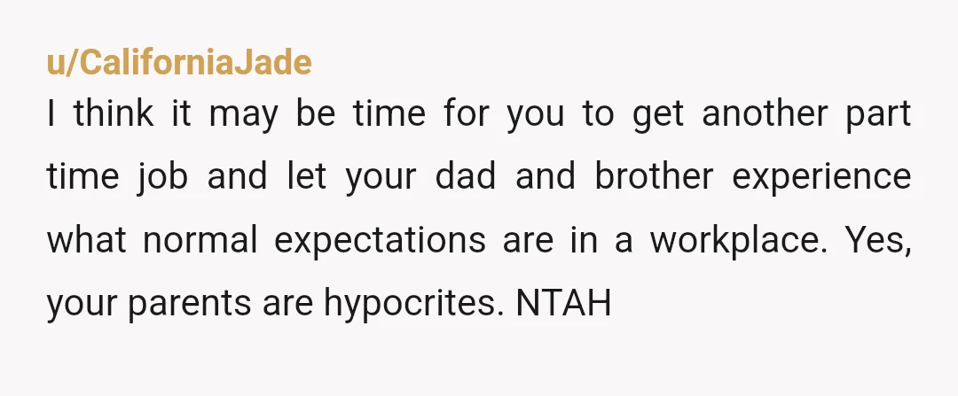u/CaliforniaJade I think it may be time for you to get another part time job and let your dad and brother experience what normal expectations are in a workplace. Yes,...