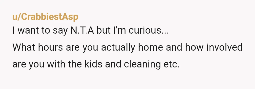 u/CrabbiestAsp
I want to say N.T.A but I'm curious...
What hours are you actually home and how involved are you with the kids and cleaning etc.