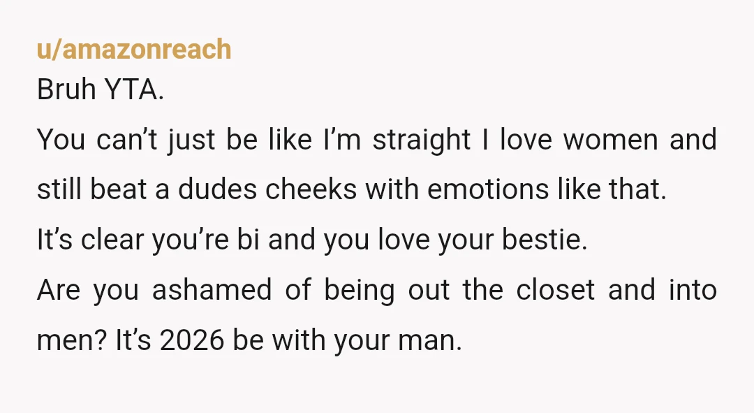 u/amazonreach Bruh YTA. You can’t just be like I’m straight I love women and still beat a dudes cheeks with emotions like that. It’s clear you’re bi and you love...