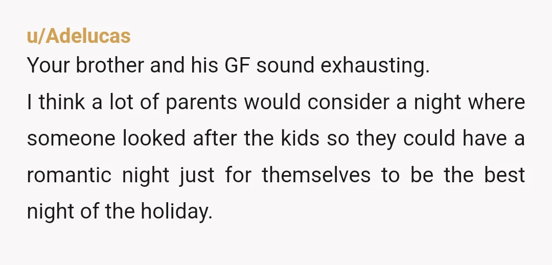 u/Adelucas Your brother and his GF sound exhausting. I think a lot of parents would consider a night where someone looked after the kids so they could have a romantic...