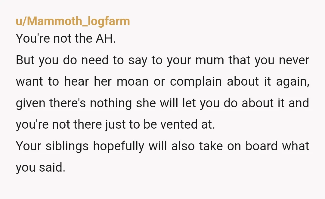 u/Mammoth_logfarm You're not the AH. But you do need to say to your mum that you never want to hear her moan or complain about it again, given there's nothing...