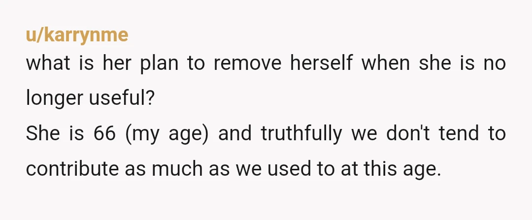 u/karrynme what is her plan to remove herself when she is no longer useful? She is 66 (my age) and truthfully we don't tend to contribute as much as we...