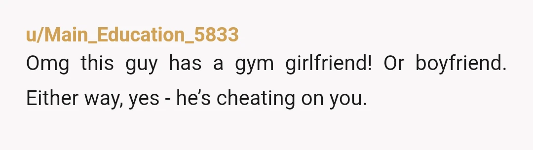 u/Main_Education_5833
Omg this guy has a gym girlfriend! Or boyfriend. Either way, yes - he’s cheating on you.