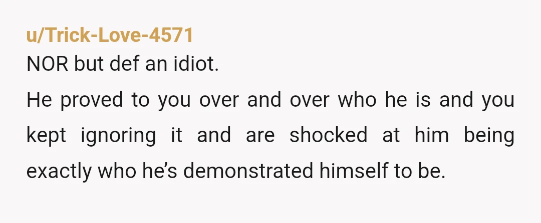 u/Trick-Love-4571 NOR but def an idiot. He proved to you over and over who he is and you kept ignoring it and are shocked at him being exactly who he’s...