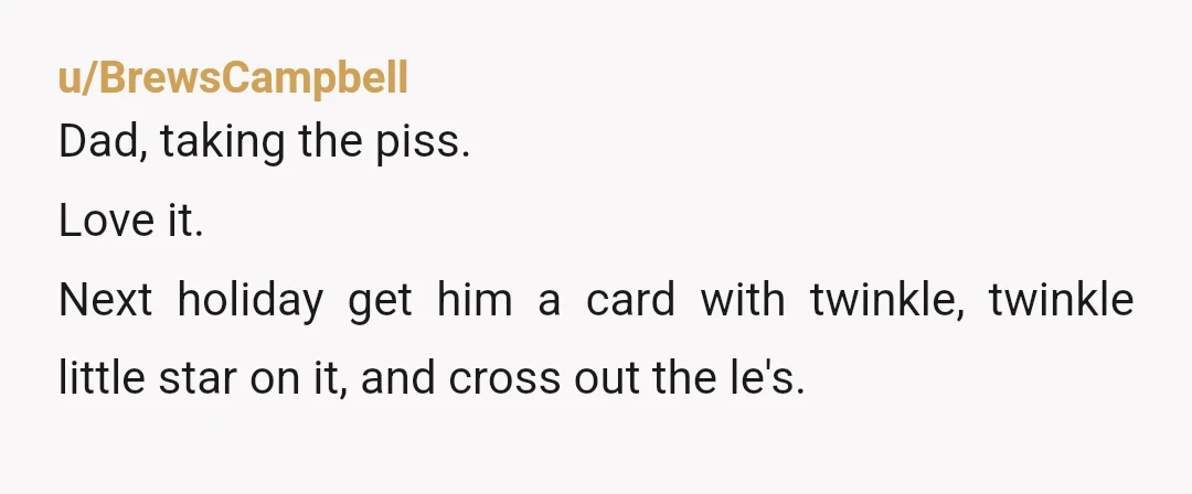 u/BrewsCampbell
Dad, taking the piss.
Love it.Â
Next holiday get him a card with twinkle, twinkle little star on it, and cross out the le's.