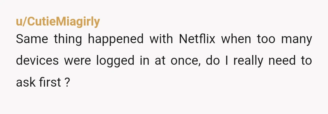 u/CutieMiagirly
Same thing happened with Netflix when too many devices were logged in at once, do I really need to ask first ?