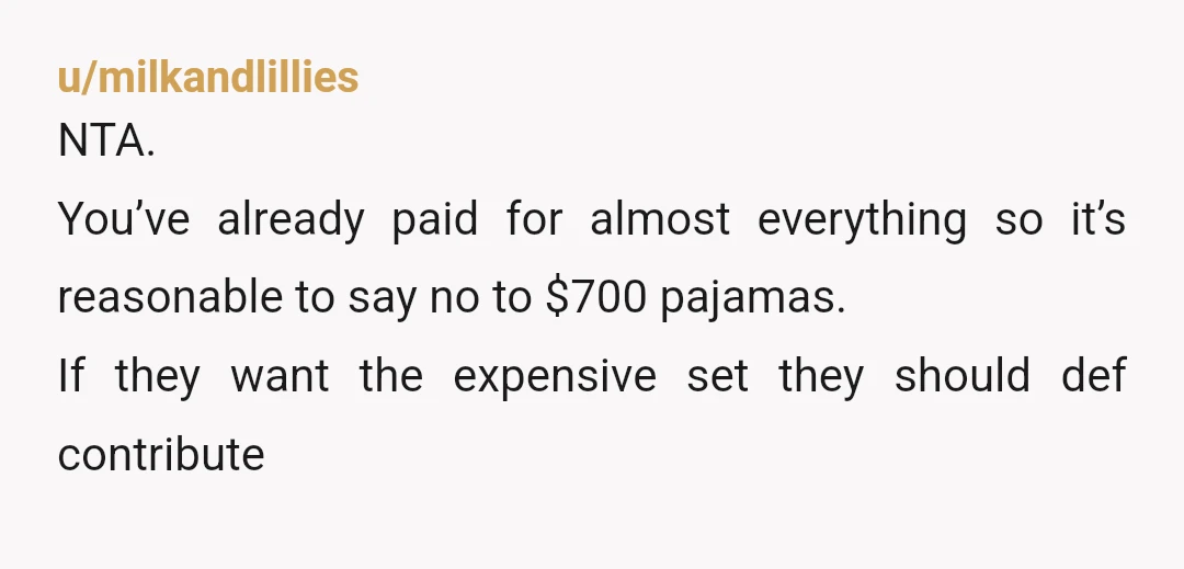 u/milkandlillies
NTA.
You’ve already paid for almost everything so it’s reasonable to say no to $700 pajamas.
If they want the expensive set they should def contribute