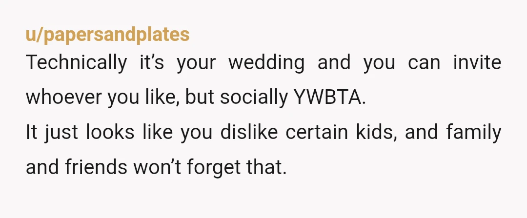 u/papersandplates
Technically it’s your wedding and you can invite whoever you like, but socially YWBTA.
It just looks like you dislike certain kids, and family and friends won’t forget that.