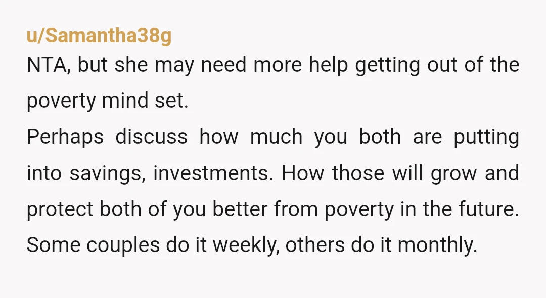u/Samantha38g NTA, but she may need more help getting out of the poverty mind set. Perhaps discuss how much you both are putting into savings, investments. How those will grow...
