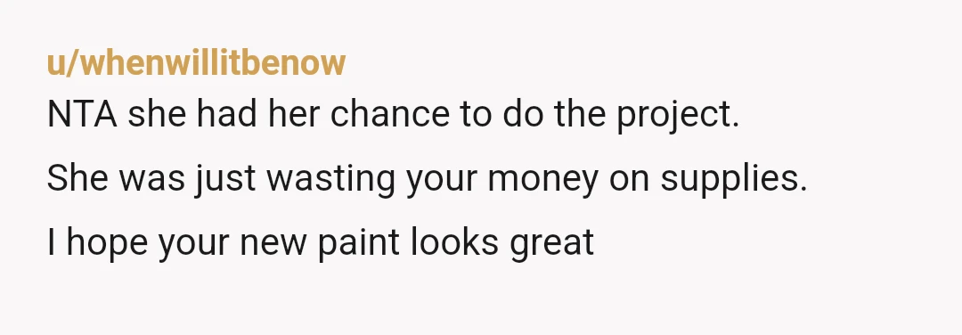 u/whenwillitbenow
NTA she had her chance to do the project.
She was just wasting your money on supplies.
I hope your new paint looks great