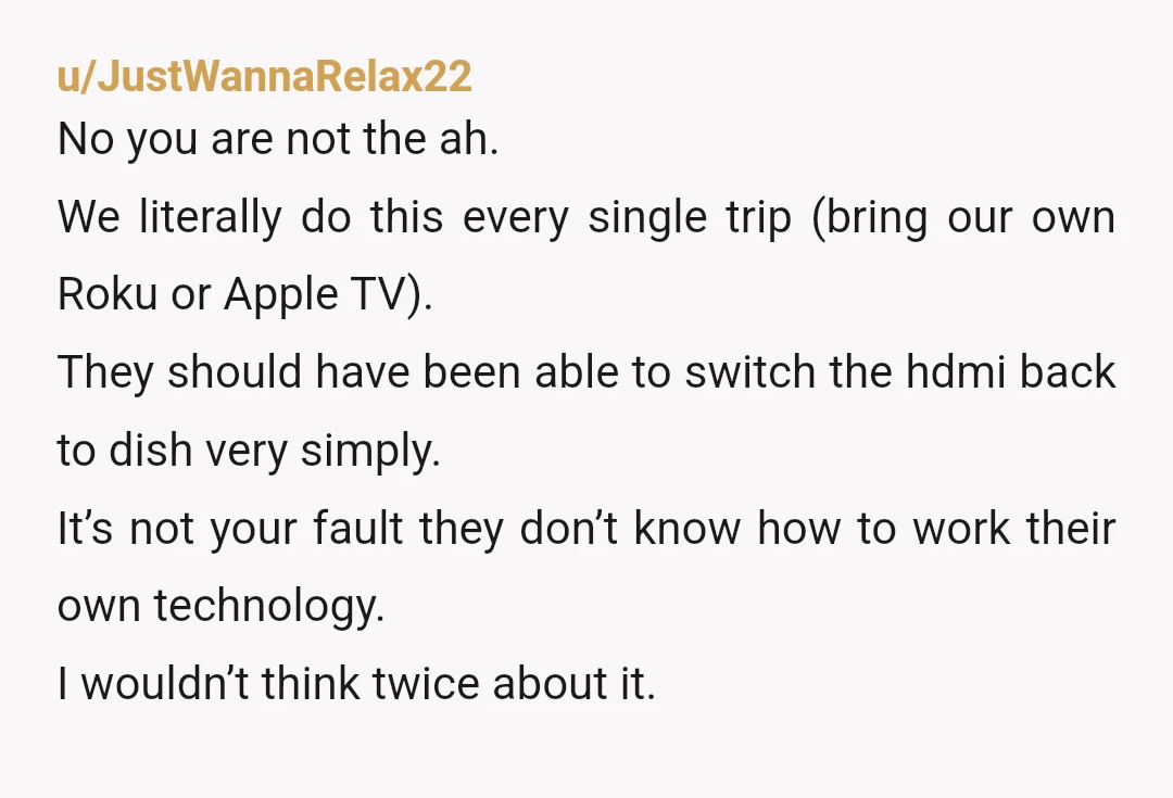 u/JustWannaRelax22 No you are not the ah. We literally do this every single trip (bring our own Roku or Apple TV). They should have been able to switch the hdmi...