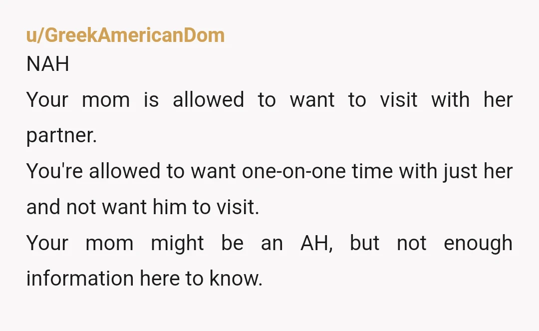 u/GreekAmericanDom NAH Your mom is allowed to want to visit with her partner. You're allowed to want one-on-one time with just her and not want him to visit. Your mom...