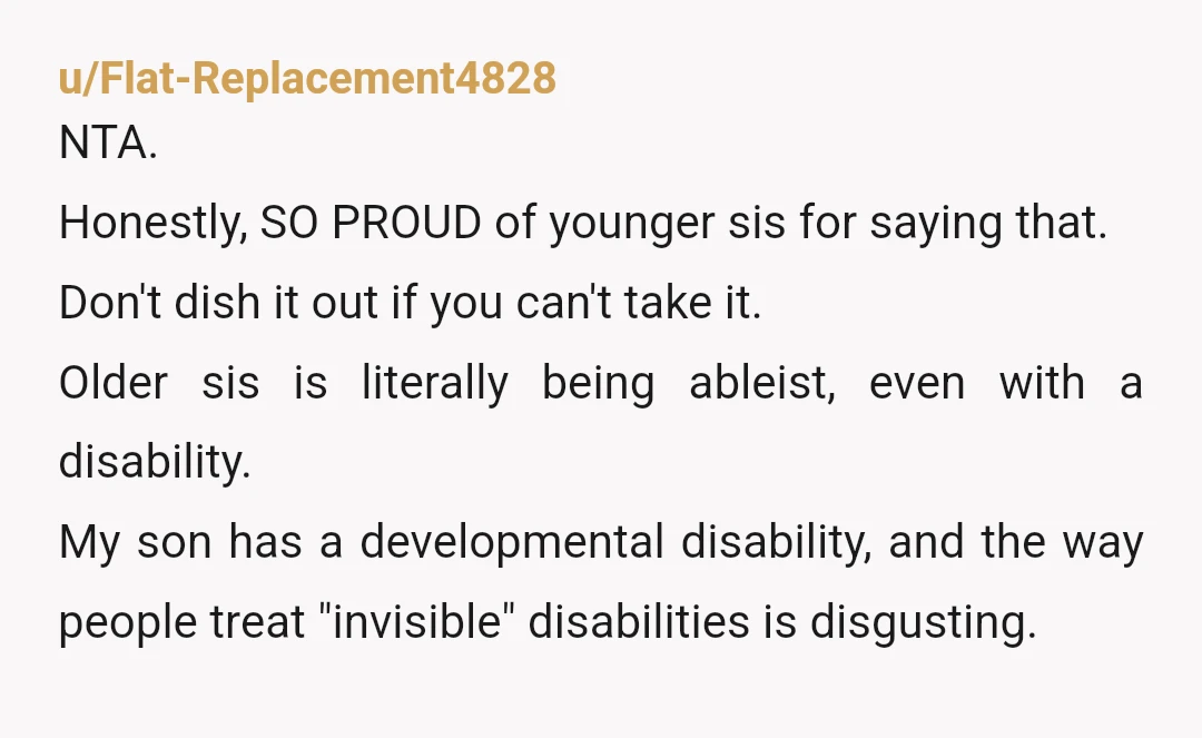 u/Flat-Replacement4828 NTA. Honestly, SO PROUD of younger sis for saying that. Don't dish it out if you can't take it. Older sis is literally being ableist, even with a disability....