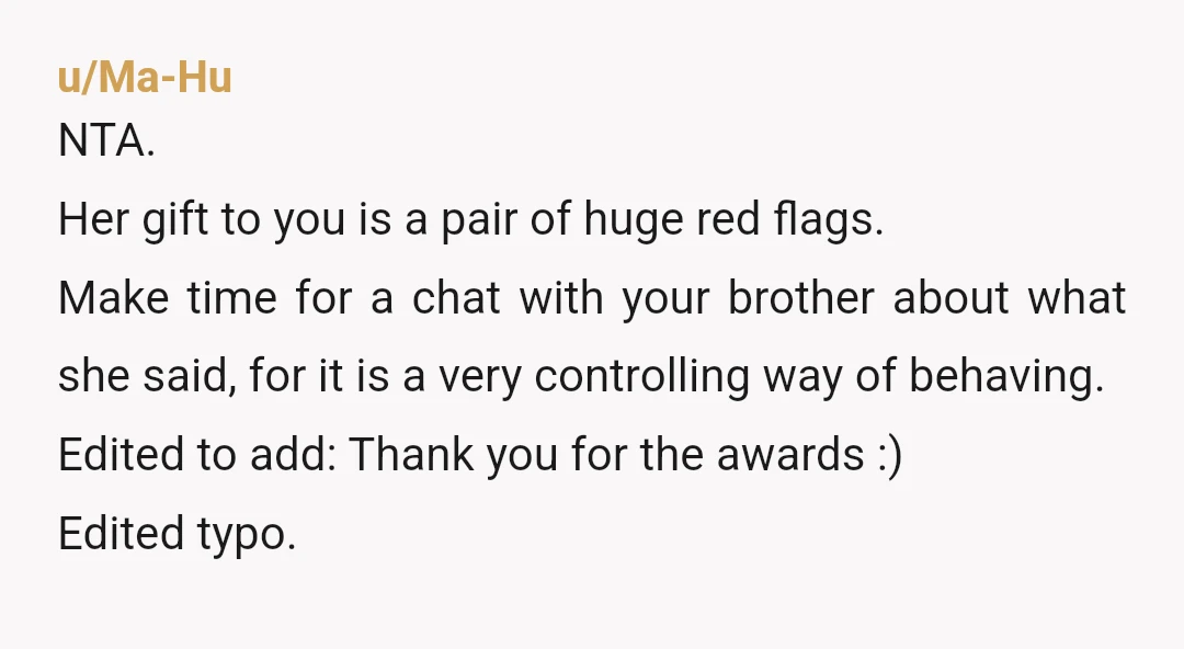 u/Ma-Hu NTA. Her gift to you is a pair of huge red flags. Make time for a chat with your brother about what she said, for it is a very...