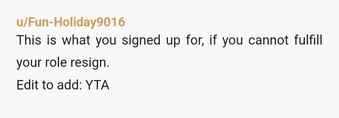 u/Fun-Holiday9016
This is what you signed up for, if you cannot fulfill your role resign.
Edit to add: YTA