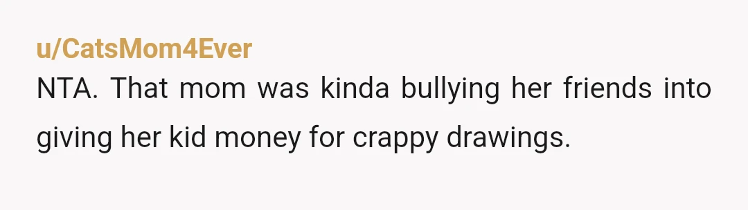 u/CatsMom4Ever
NTA. That mom was kinda bullying her friends into giving her kid money for crappy drawings.