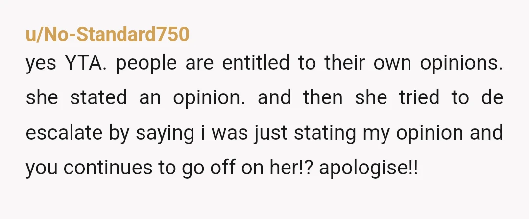 u/No-Standard750 yes YTA. people are entitled to their own opinions. she stated an opinion. and then she tried to de escalate by saying i was just stating my opinion and...
