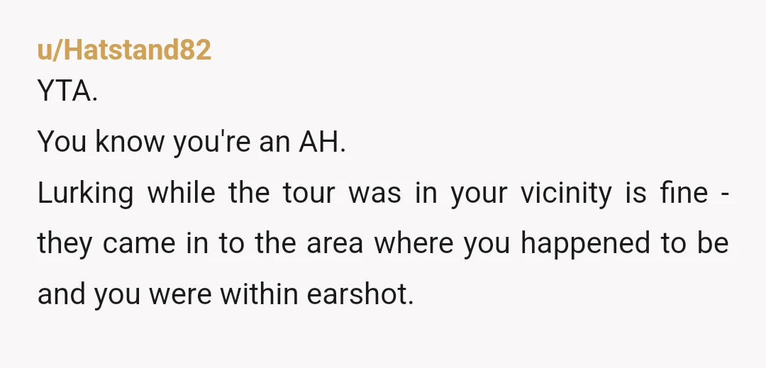 u/Hatstand82 YTA. You know you're an AH. Lurking while the tour was in your vicinity is fine - they came in to the area where you happened to be and...