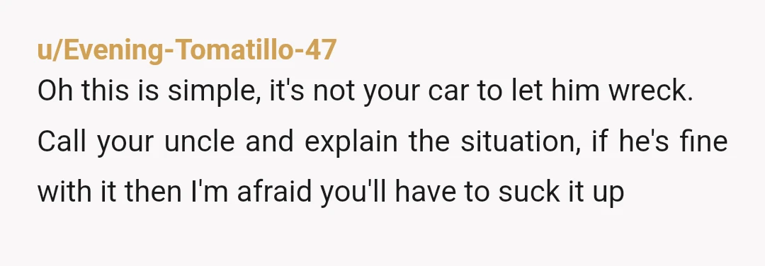 u/Evening-Tomatillo-47 Oh this is simple, it's not your car to let him wreck. Call your uncle and explain the situation, if he's fine with it then I'm afraid you'll have...