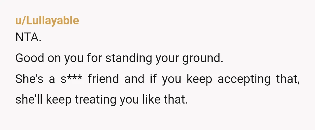 u/Lullayable
NTA.
Good on you for standing your ground.
She's a s*** friend and if you keep accepting that, she'll keep treating you like that.
