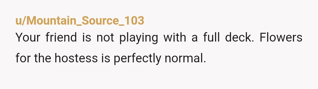 u/Mountain_Source_103
Your friend is not playing with a full deck. Flowers for the hostess is perfectly normal.