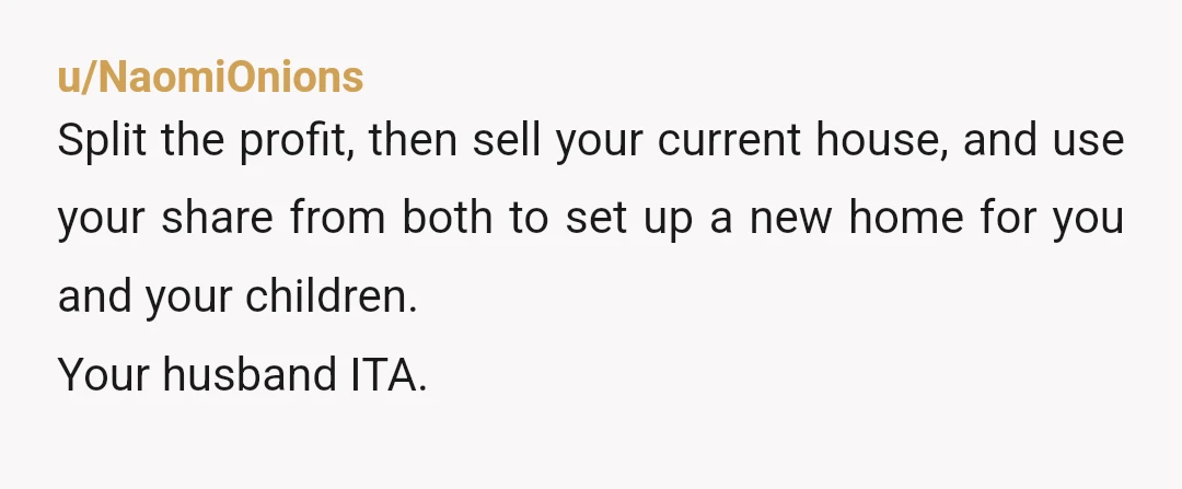 u/NaomiOnions
Split the profit, then sell your current house, and use your share from both to set up a new home for you and your children.
Your husband ITA.
