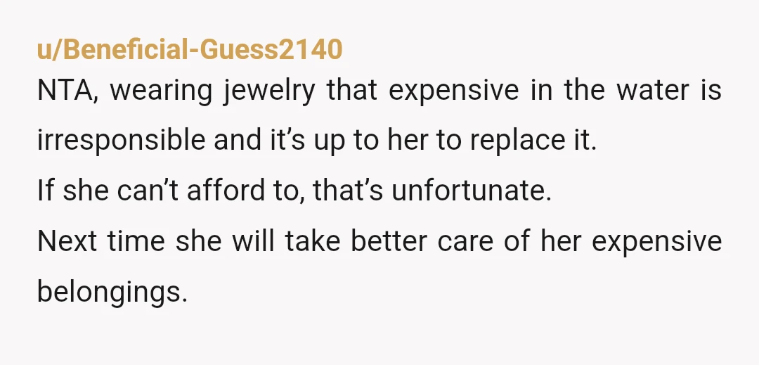 u/Beneficial-Guess2140 NTA, wearing jewelry that expensive in the water is irresponsible and it’s up to her to replace it. If she can’t afford to, that’s unfortunate. Next time she will...