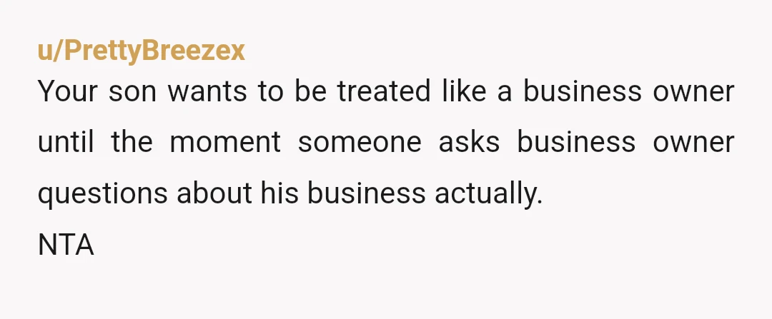 u/PrettyBreezex
Your son wants to be treated like a business owner until the moment someone asks business owner questions about his business actually.
NTA